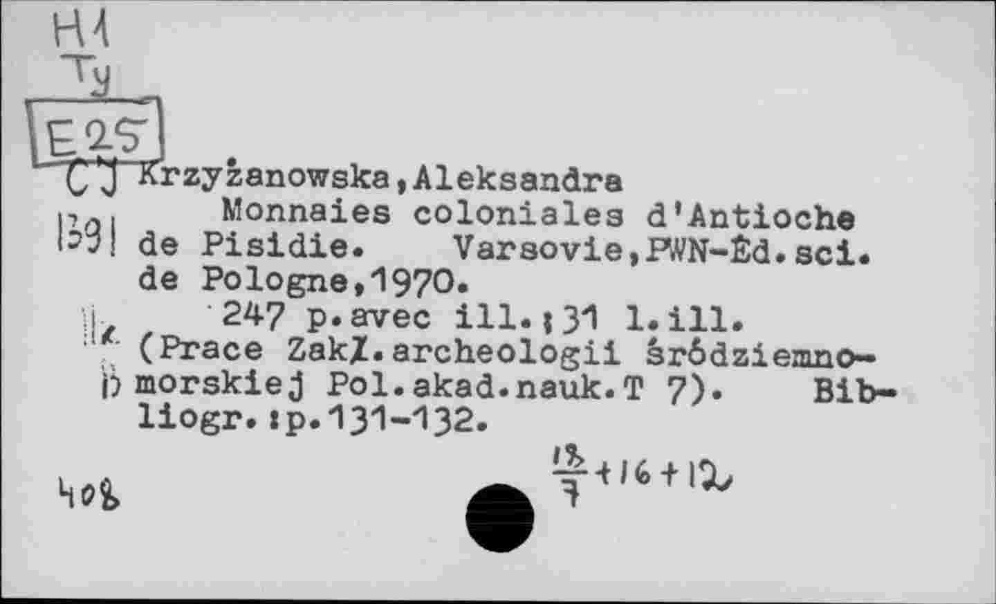 ﻿С'З Krzyfcanowska »Aleksandra
p . Monnaies coloniales d’Antioche <3“l de Pisidie. Varsovie,PWN-Êd.sei.
de Pologne»1970.
H 247 p.avec ill. і 31 1.ill.
: (Prace ZakZ.archeologii srödzienmo— j) morskie j Pol.akad.nauk.T 7). Bib-liogr.tp.131-132.
4<?2>
